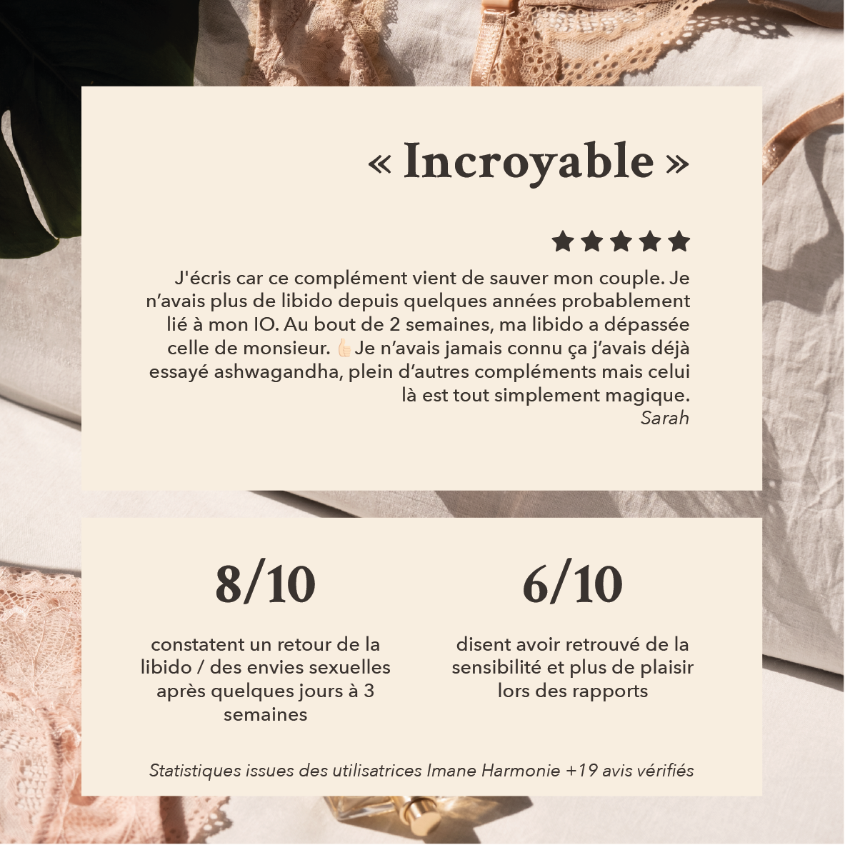 ce complément vient de sauver mon couple. je n'avais plus de libido depuis quelques années probablement lié à mon IO. au bout de 2 semaine ma libido a dépassé celle de monsieur, je n'avais jamais connu ça 